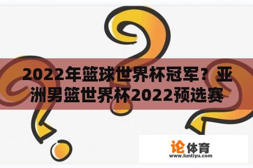 2022年篮球世界杯冠军？亚洲男篮世界杯2022预选赛积分榜？