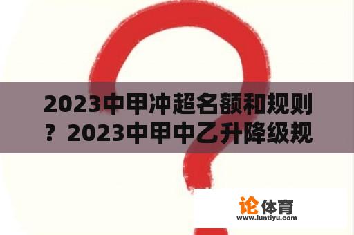 2023中甲冲超名额和规则？2023中甲中乙升降级规则？