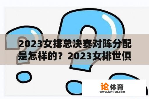 2023女排总决赛对阵分配是怎样的？2023女排世俱杯赛程？