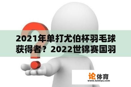 2021年单打尤伯杯羽毛球获得者？2022世锦赛国羽女单主教练？