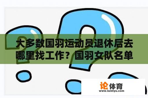 大多数国羽运动员退休后去哪里找工作？国羽女队名单 谁是一队队员