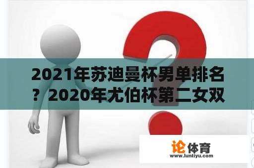 2021年苏迪曼杯男单排名？2020年尤伯杯第二女双是谁？