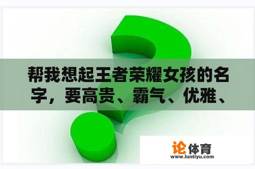 帮我想起王者荣耀女孩的名字，要高贵、霸气、优雅、可爱的名字...谢谢你？王者荣耀女网名？