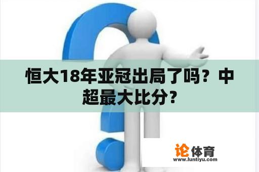 恒大18年亚冠出局了吗？中超最大比分？