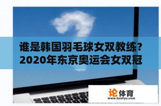 谁是韩国羽毛球女双教练？2020年东京奥运会女双冠军是谁？