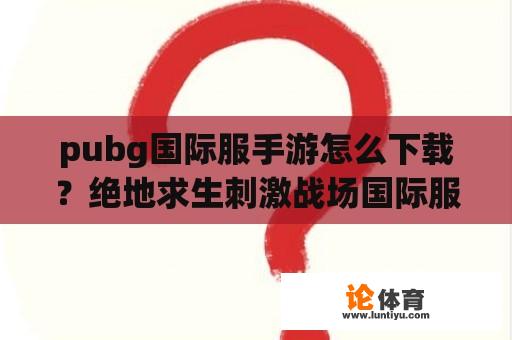 pubg国际服手游怎么下载？绝地求生刺激战场国际服下载安装免费