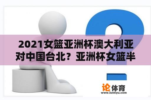 2021女篮亚洲杯澳大利亚对中国台北？亚洲杯女篮半决赛日本对澳大利亚谁胜了？
