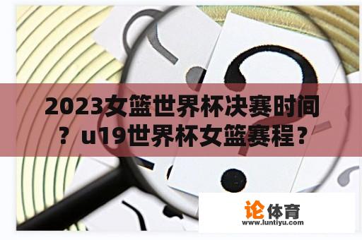 2023女篮世界杯决赛时间？u19世界杯女篮赛程？