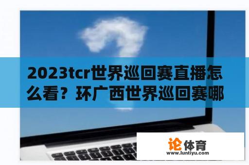 2023tcr世界巡回赛直播怎么看？环广西世界巡回赛哪里直播？