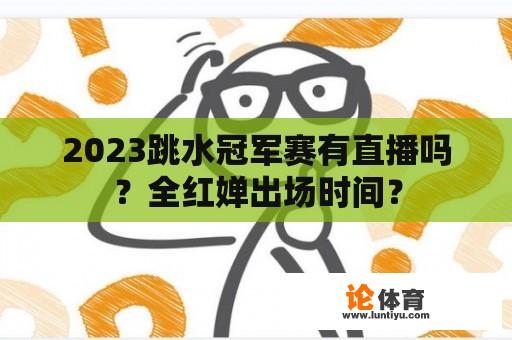 2023跳水冠军赛有直播吗？全红婵出场时间？