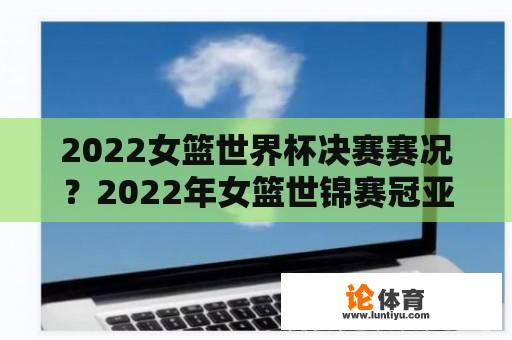 2022女篮世界杯决赛赛况？2022年女篮世锦赛冠亚军决赛？