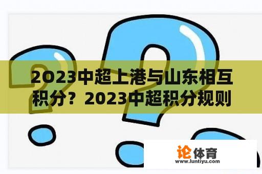 2O23中超上港与山东相互积分？2023中超积分规则详解？