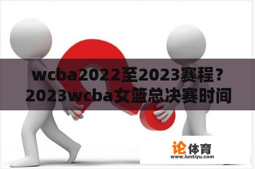 wcba2022至2023赛程？2023wcba女篮总决赛时间？