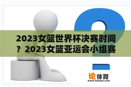 2023女篮世界杯决赛时间？2023女篮亚运会小组赛程时间？