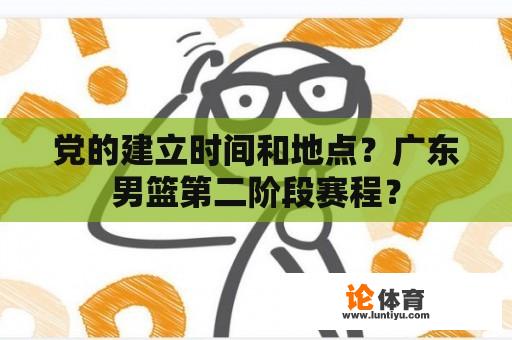 党的建立时间和地点？广东男篮第二阶段赛程？