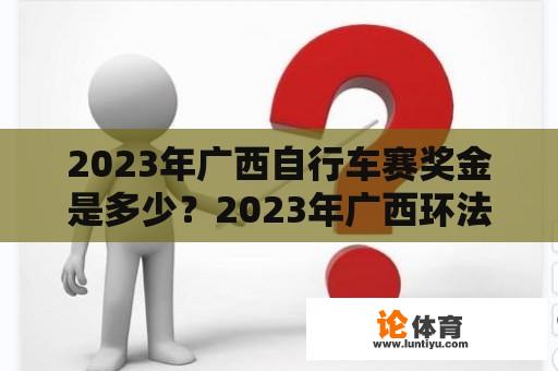 2023年广西自行车赛奖金是多少？2023年广西环法自行车赛时间？