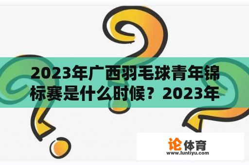 2023年广西羽毛球青年锦标赛是什么时候？2023年柳州自行车赛正式比赛时间？