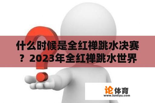 什么时候是全红禅跳水决赛？2023年全红禅跳水世界杯决赛时间？