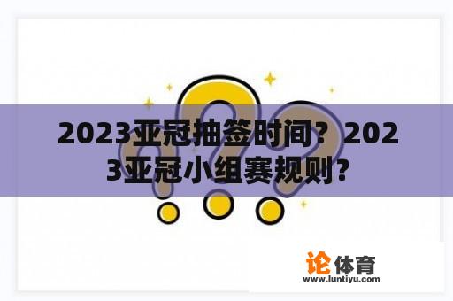 2023亚冠抽签时间？2023亚冠小组赛规则？