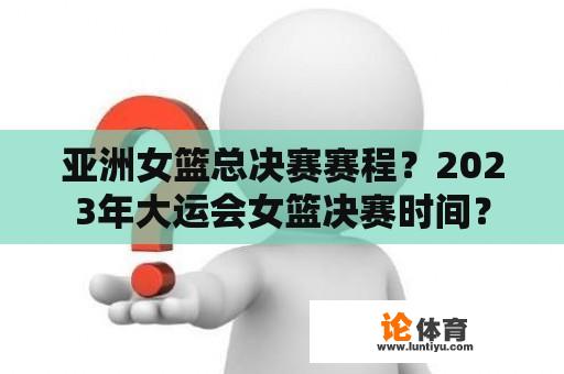 亚洲女篮总决赛赛程？2023年大运会女篮决赛时间？