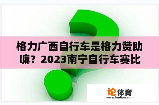 格力广西自行车是格力赞助嘛？2023南宁自行车赛比赛时间？