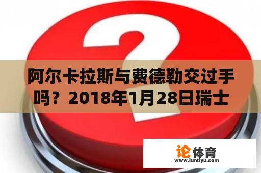 阿尔卡拉斯与费德勒交过手吗？2018年1月28日瑞士名将费德勒在澳大利亚网球公开赛获得第几个大满贯单打冠军？