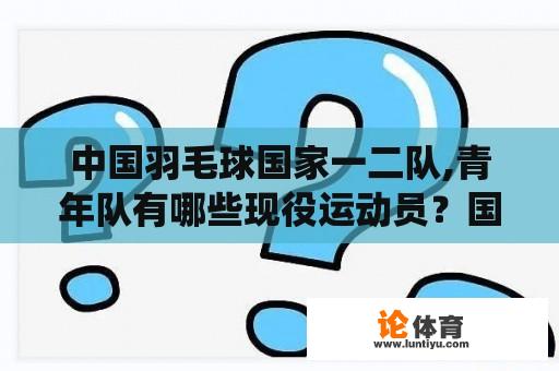 中国羽毛球国家一二队,青年队有哪些现役运动员？国羽现役运动员？