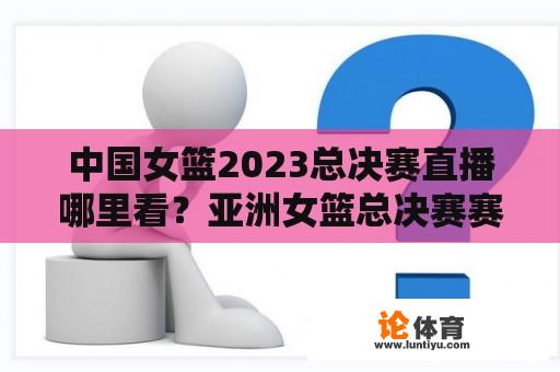 中国女篮2023总决赛直播哪里看？亚洲女篮总决赛赛程？