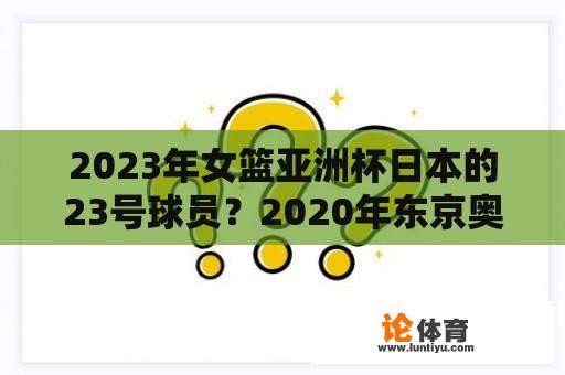 2023年女篮亚洲杯日本的23号球员？2020年东京奥运会日本男篮获几名？