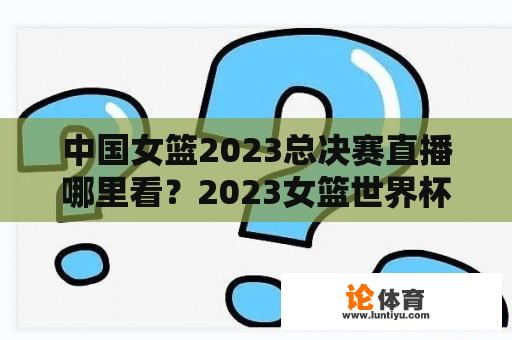 中国女篮2023总决赛直播哪里看？2023女篮世界杯开赛时间？