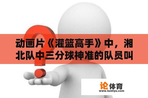 动画片《灌篮高手》中，湘北队中三分球神准的队员叫什么？日本男篮主教练哪个地方人？