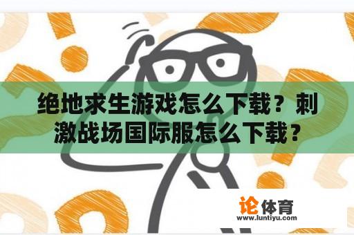 绝地求生游戏怎么下载?刺激战场国际服怎么下载? 绝地求生游戏怎么下载?刺激战场国际服怎么下载?
