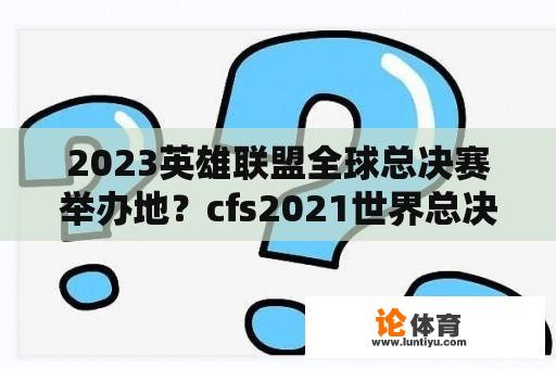 2023英雄联盟全球总决赛举办地？cfs2021世界总决赛赛程？