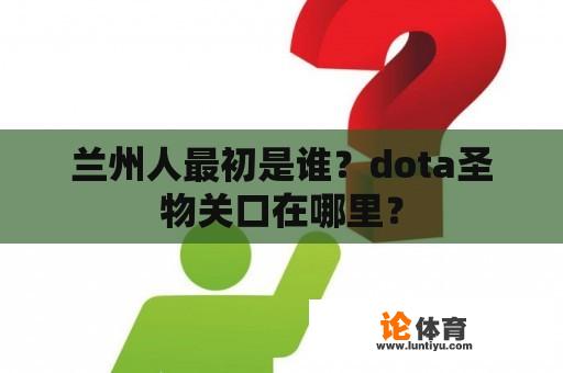 兰州人最初是谁？dota圣物关口在哪里？