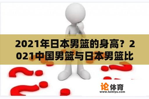 2021年日本男篮的身高？2021中国男篮与日本男篮比赛结果？