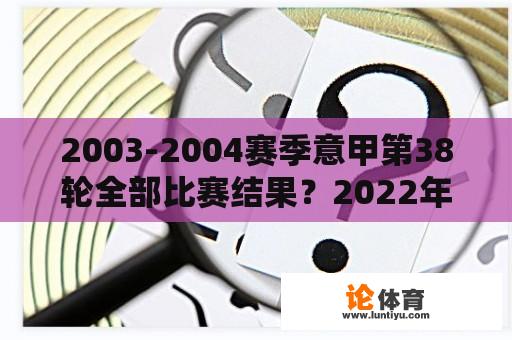2003-2004赛季意甲第38轮全部比赛结果？2022年意甲最终积分榜？