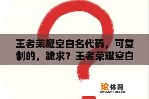 王者荣耀空白名代码，可复制的，跪求？王者荣耀空白昵称代码？