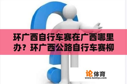 环广西自行车赛在广西哪里办？环广西公路自行车赛柳州赛段路线？