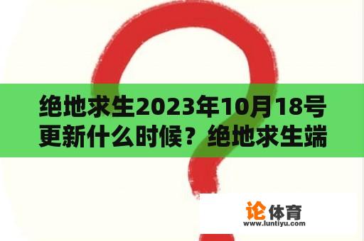 绝地求生2023年10月18号更新是什么时候？绝地求生端游何时会更新完毕？