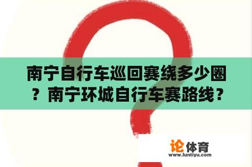 南宁自行车巡回赛绕多少圈？南宁环城自行车赛路线？