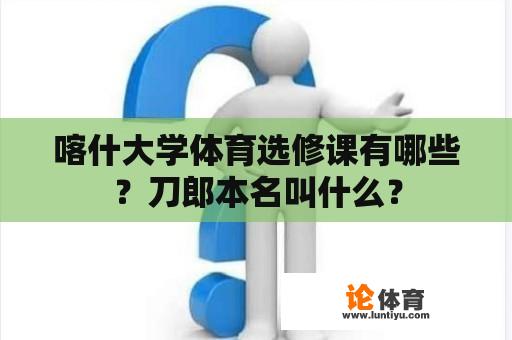 喀什大学体育选修课有哪些？刀郎本名叫什么？