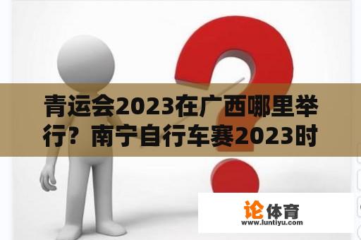 青运会2023在广西哪里举行？南宁自行车赛2023时间路线