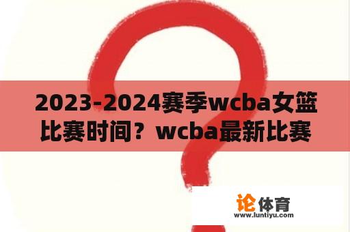 2023-2024赛季wcba女篮比赛时间？wcba最新比赛赛程？