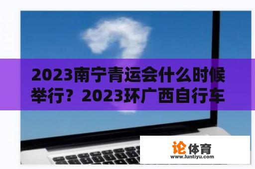 2023南宁青运会什么时候举行？2023环广西自行车赛冠军是谁？