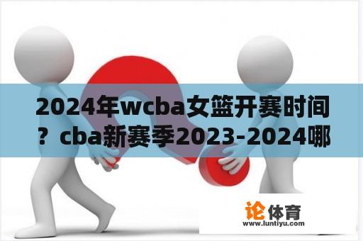 2024年wcba女篮开赛时间？cba新赛季2023-2024哪月开始？