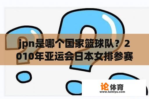 jpn是哪个国家篮球队？2010年亚运会日本女排参赛队员名单？