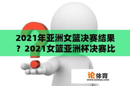 2021年亚洲女篮决赛结果？2021女篮亚洲杯决赛比塞结果？