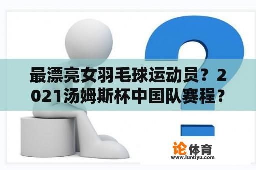 最漂亮女羽毛球运动员？2021汤姆斯杯中国队赛程？