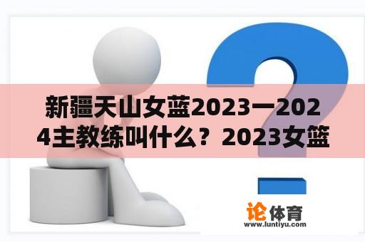 新疆天山女蓝2023一2024主教练叫什么？2023女篮亚运会小组赛程时间？