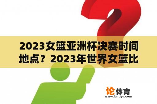 2023女篮亚洲杯决赛时间地点？2023年世界女篮比赛时间？